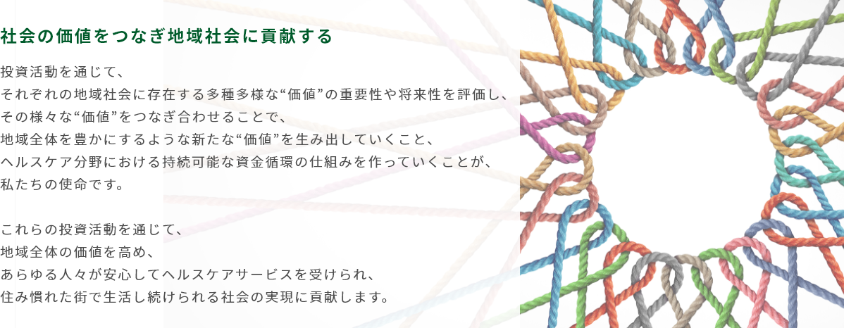 社会の価値をつなぎ地域社会に貢献する 投資活動を通じて、それぞれの地域社会に存在する多種多様な”価値”の重要性や将来性を評価し、その様々な”価値”をつなぎ合わせることで、地域全体を豊かにするような新たな”価値” を生み出していくこと、ヘルスケア分野における持続可能な資金循環の仕組みを作っていくことが、私たちの使命です。これらの投資活動を通じて、地域全体の価値を高め、あらゆる人々が安心してヘルスケアサービスを受けられ、住み慣れた街で生活し続けられる社会の実現に貢献します。